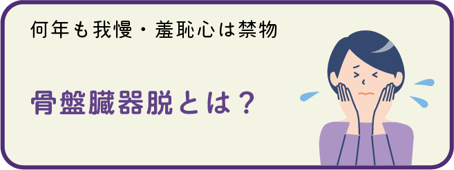 [何年も我慢・羞恥心は禁物]
骨盤臓器脱とは？