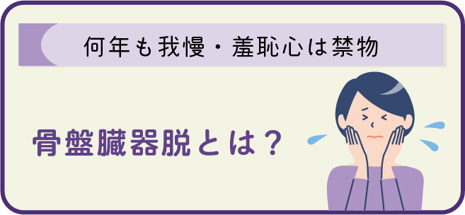 [何年も我慢・羞恥心は禁物]
骨盤臓器脱とは？